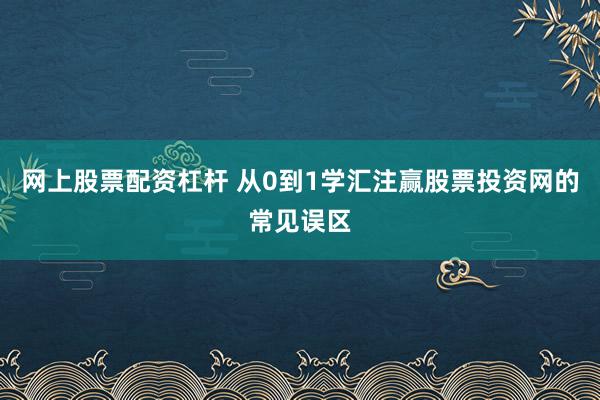 网上股票配资杠杆 从0到1学汇注赢股票投资网的常见误区
