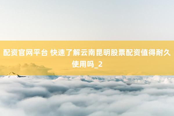 配资官网平台 快速了解云南昆明股票配资值得耐久使用吗_2