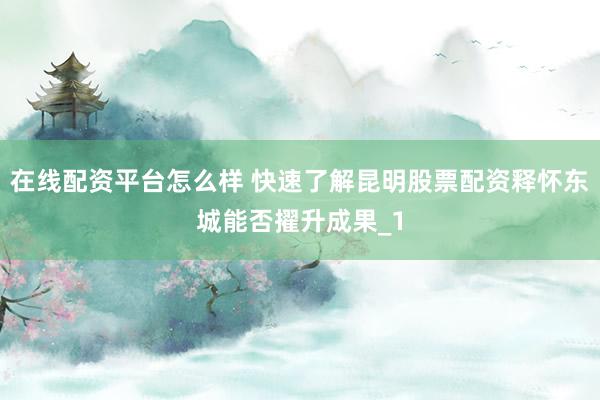 在线配资平台怎么样 快速了解昆明股票配资释怀东城能否擢升成果_1