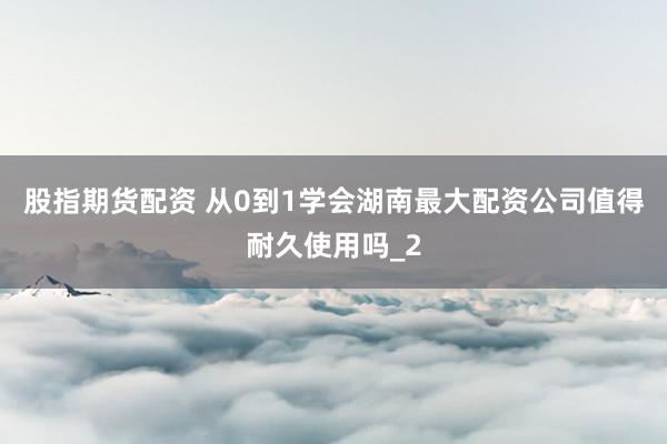 股指期货配资 从0到1学会湖南最大配资公司值得耐久使用吗_2