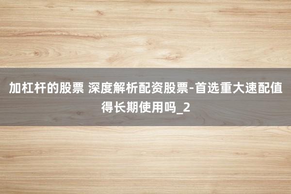 加杠杆的股票 深度解析配资股票-首选重大速配值得长期使用吗_2