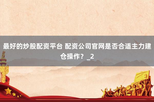 最好的炒股配资平台 配资公司官网是否合适主力建仓操作？_2