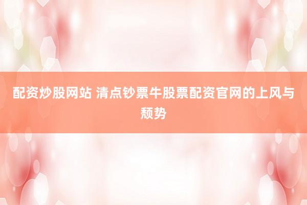 配资炒股网站 清点钞票牛股票配资官网的上风与颓势